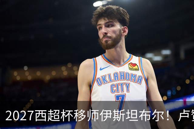 2027西超杯移师伊斯坦布尔！卢赞：西超杯潜在受众超过一亿人